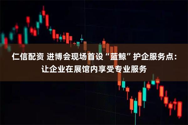 仁信配资 进博会现场首设“蓝鲸”护企服务点：让企业在展馆内享受专业服务