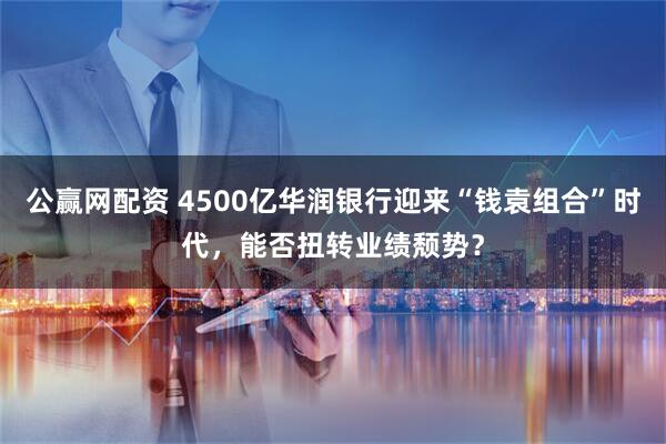 公赢网配资 4500亿华润银行迎来“钱袁组合”时代，能否扭转业绩颓势？