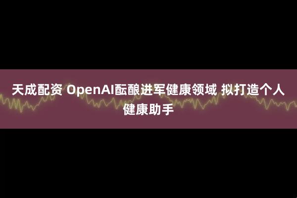 天成配资 OpenAI酝酿进军健康领域 拟打造个人健康助手