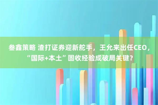 叁鑫策略 渣打证券迎新舵手，王允来出任CEO，“国际+本土”固收经验成破局关键？