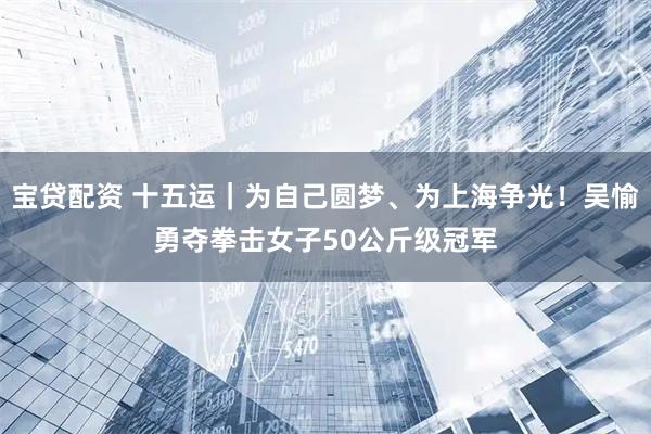 宝贷配资 十五运｜为自己圆梦、为上海争光！吴愉勇夺拳击女子50公斤级冠军