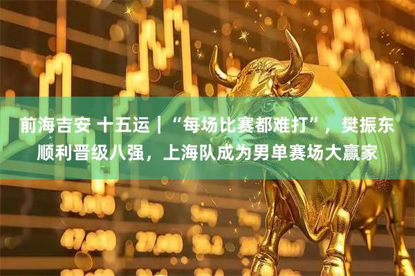 前海吉安 十五运｜“每场比赛都难打”，樊振东顺利晋级八强，上海队成为男单赛场大赢家