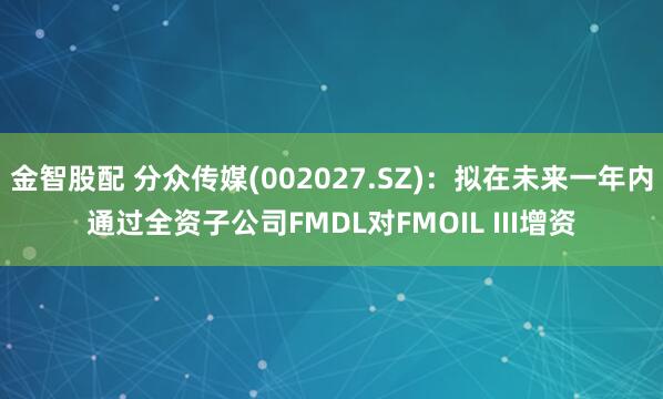 金智股配 分众传媒(002027.SZ)：拟在未来一年内通过全资子公司FMDL对FMOIL III增资