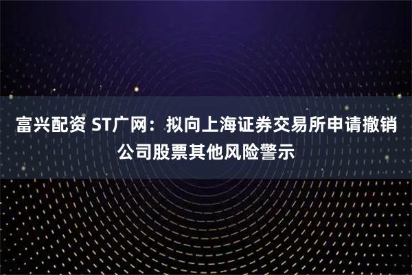 富兴配资 ST广网：拟向上海证券交易所申请撤销公司股票其他风险警示