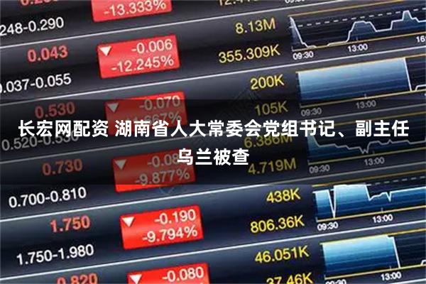 长宏网配资 湖南省人大常委会党组书记、副主任乌兰被查