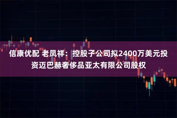 信康优配 老凤祥：控股子公司拟2400万美元投资迈巴赫奢侈品亚太有限公司股权