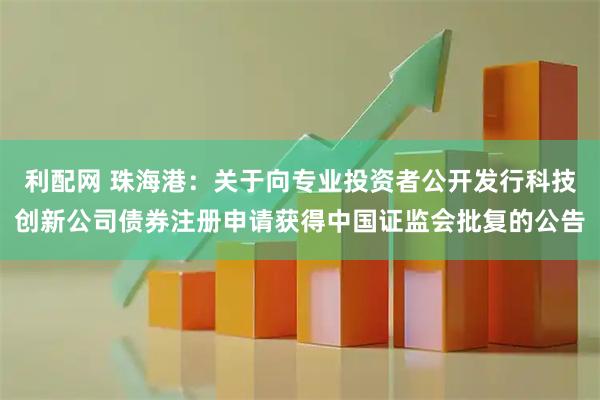 利配网 珠海港：关于向专业投资者公开发行科技创新公司债券注册申请获得中国证监会批复的公告