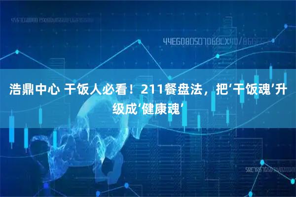 浩鼎中心 干饭人必看!211餐盘法,把‘干饭魂’升级成‘健康魂’