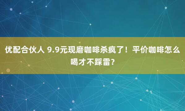 优配合伙人 9.9元现磨咖啡杀疯了！平价咖啡怎么喝才不踩雷？