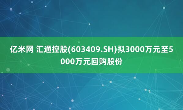 亿米网 汇通控股(603409.SH)拟3000万元至5000万元回购股份