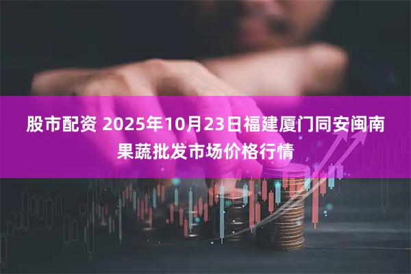 股市配资 2025年10月23日福建厦门同安闽南果蔬批发市场价格行情