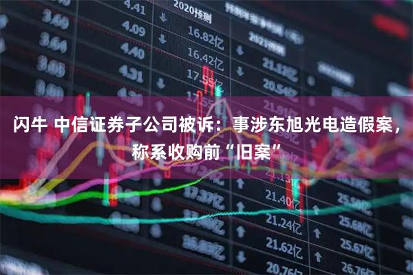 闪牛 中信证券子公司被诉：事涉东旭光电造假案，称系收购前“旧案”