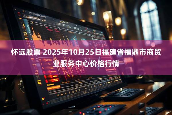 怀远股票 2025年10月25日福建省福鼎市商贸业服务中心价格行情