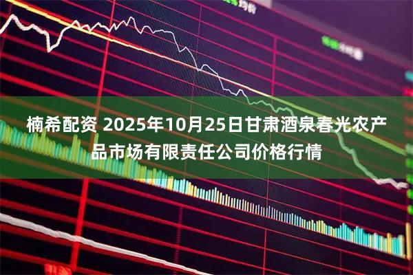 楠希配资 2025年10月25日甘肃酒泉春光农产品市场有限责任公司价格行情
