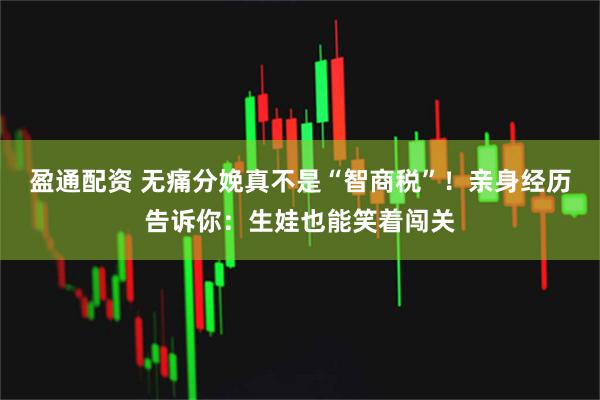 盈通配资 无痛分娩真不是“智商税”！亲身经历告诉你：生娃也能笑着闯关