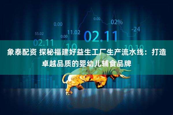 象泰配资 探秘福建好益生工厂生产流水线:打造卓越品质的婴幼儿辅食品牌