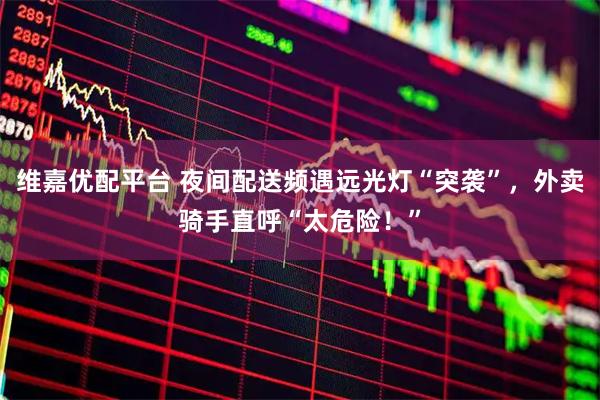 维嘉优配平台 夜间配送频遇远光灯“突袭”,外卖骑手直呼“太危险!”