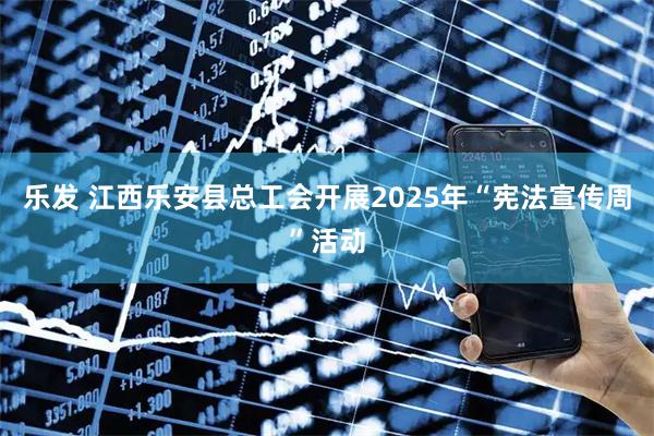 乐发 江西乐安县总工会开展2025年“宪法宣传周”活动