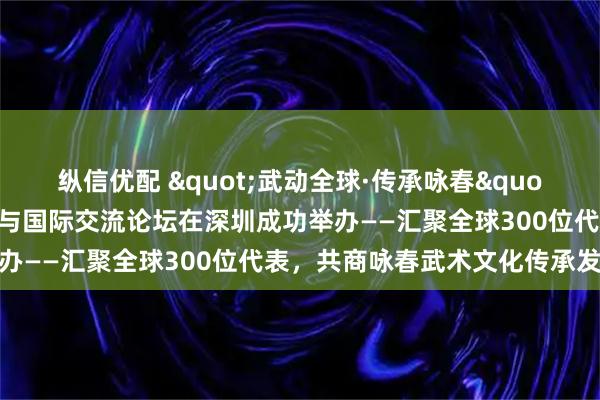 纵信优配 "武动全球·传承咏春"中国武术文化传承普及与国际交流论坛在深圳成功举办——汇聚全球300位代表,共商咏春武术文化传承发展