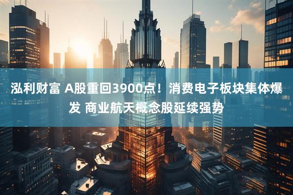 泓利财富 A股重回3900点!消费电子板块集体爆发 商业航天概念股延续强势