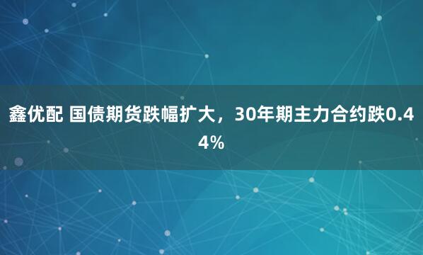 鑫优配 国债期货跌幅扩大，30年期主力合约跌0.44%