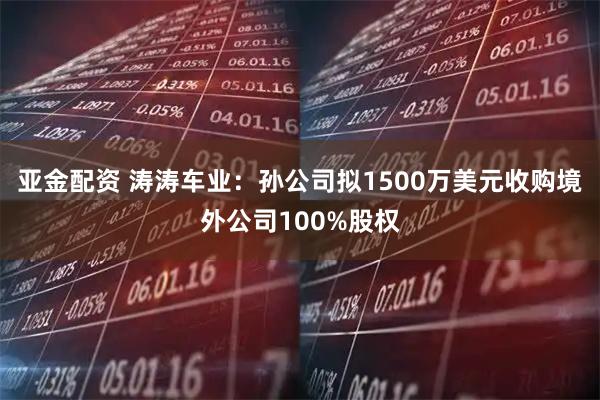 亚金配资 涛涛车业:孙公司拟1500万美元收购境外公司100%股权