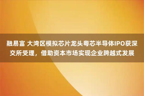 融易富 大湾区模拟芯片龙头粤芯半导体IPO获深交所受理，借助资本市场实现企业跨越式发展