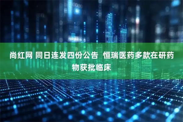 尚红网 同日连发四份公告  恒瑞医药多款在研药物获批临床