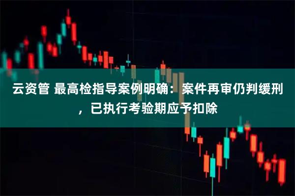 云资管 最高检指导案例明确:案件再审仍判缓刑,已执行考验期应予扣除