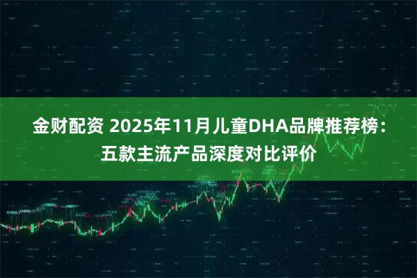 金财配资 2025年11月儿童DHA品牌推荐榜:五款主流产品深度对比评价