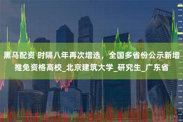 黑马配资 时隔八年再次增选，全国多省份公示新增推免资格高校_北京建筑大学_研究生_广东省